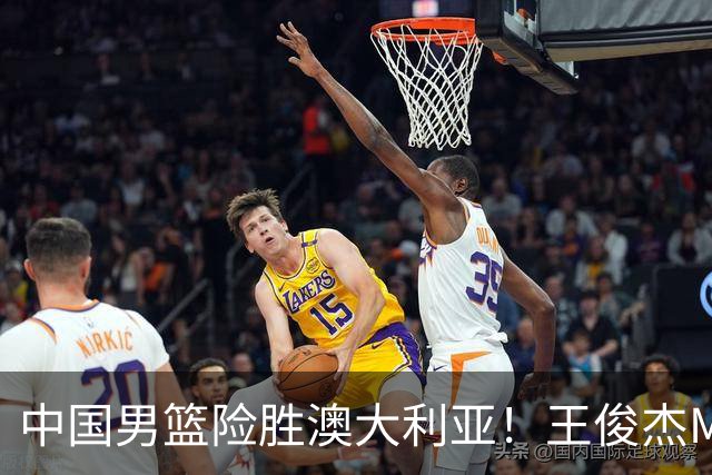 中国男篮险胜澳大利亚！王俊杰MVP，崔永熙证明自己，防守尖兵备受质疑，或被DNP！